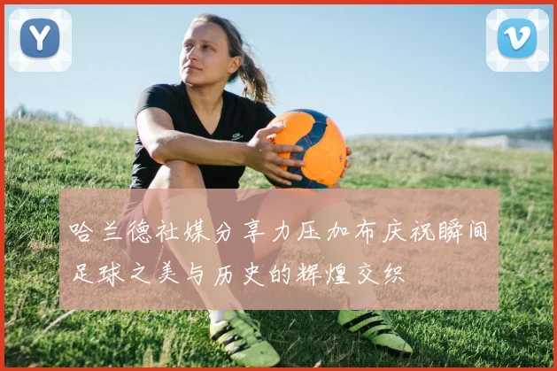 哈兰德社媒分享力压加布庆祝瞬间足球之美与历史的辉煌交织