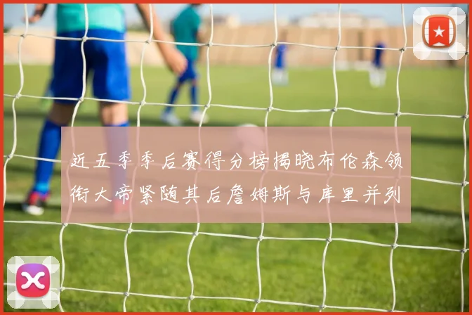 近五季季后赛得分榜揭晓布伦森领衔大帝紧随其后詹姆斯与库里并列第四