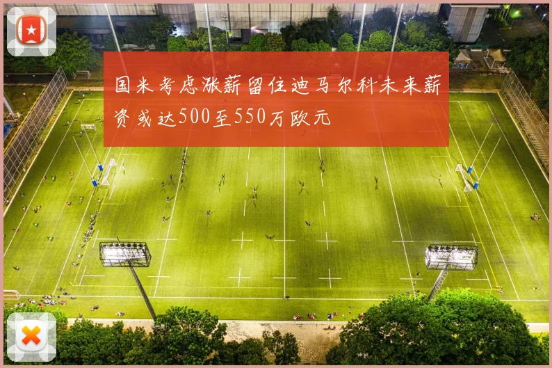 国米考虑涨薪留住迪马尔科未来薪资或达500至550万欧元