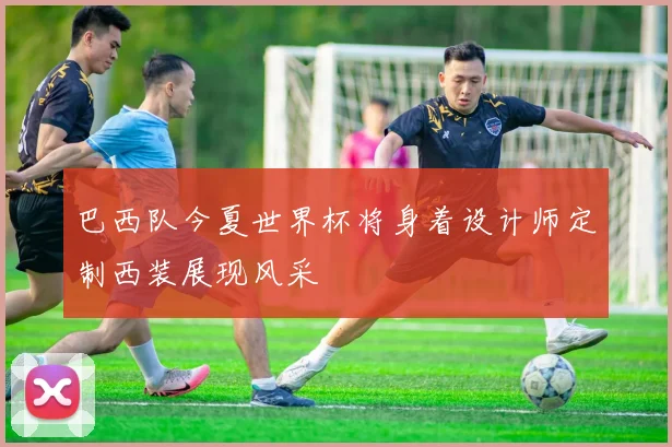 巴西队今夏世界杯将身着设计师定制西装展现风采