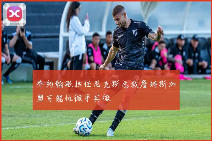 乔约翰逊担任尼克斯总裁詹姆斯加盟可能性微乎其微