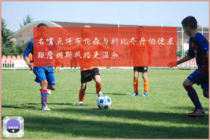 名嘴点评布伦森与科比乔丹伯德差距詹姆斯风格更温和