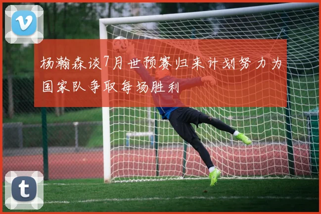 杨瀚森谈7月世预赛归来计划努力为国家队争取每场胜利
