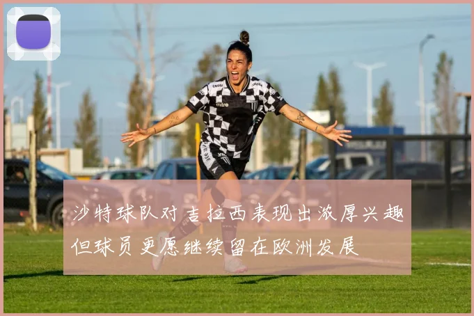 沙特球队对吉拉西表现出浓厚兴趣但球员更愿继续留在欧洲发展