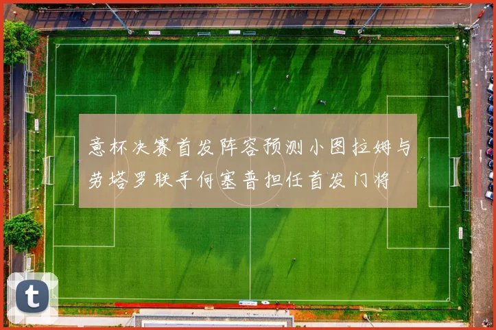 意杯决赛首发阵容预测小图拉姆与劳塔罗联手何塞普担任首发门将