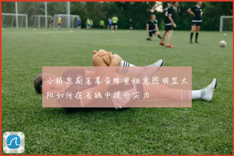 小桥皂剧落幕黄蜂重组意图明显太阳如何在省钱中提升实力