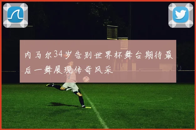 内马尔34岁告别世界杯舞台期待最后一舞展现传奇风采