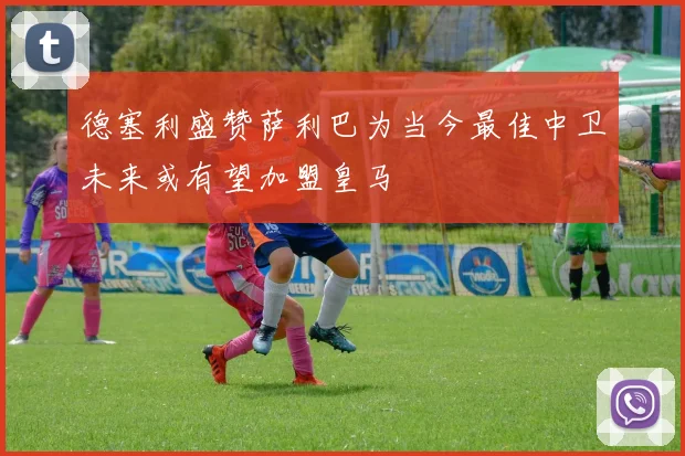 德塞利盛赞萨利巴为当今最佳中卫未来或有望加盟皇马