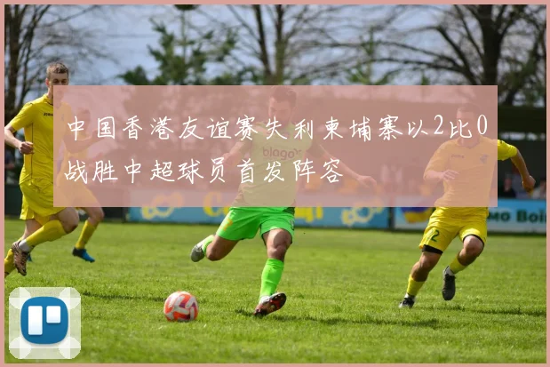 中国香港友谊赛失利柬埔寨以2比0战胜中超球员首发阵容