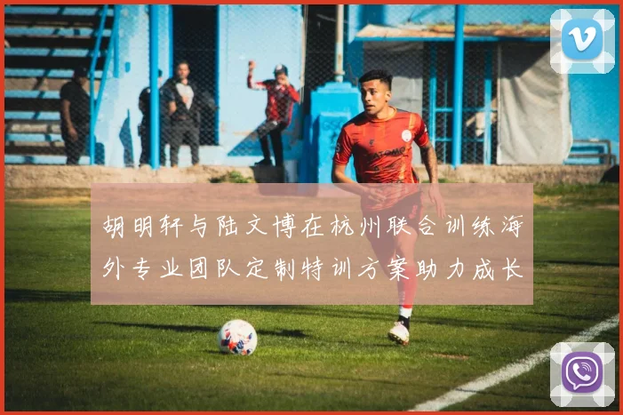 胡明轩与陆文博在杭州联合训练海外专业团队定制特训方案助力成长