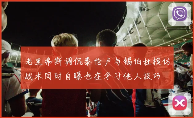 老里弗斯调侃泰伦卢与锡伯杜模仿战术同时自曝也在学习他人技巧