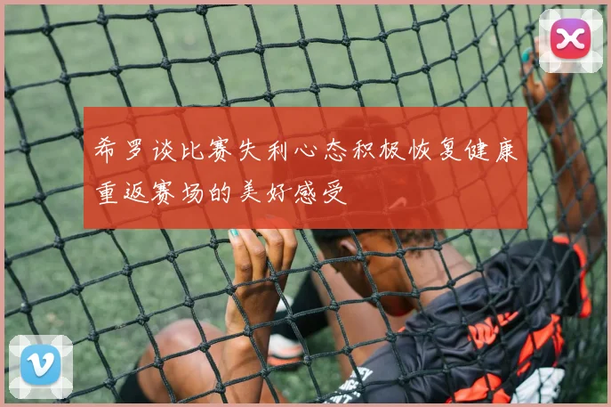 希罗谈比赛失利心态积极恢复健康重返赛场的美好感受