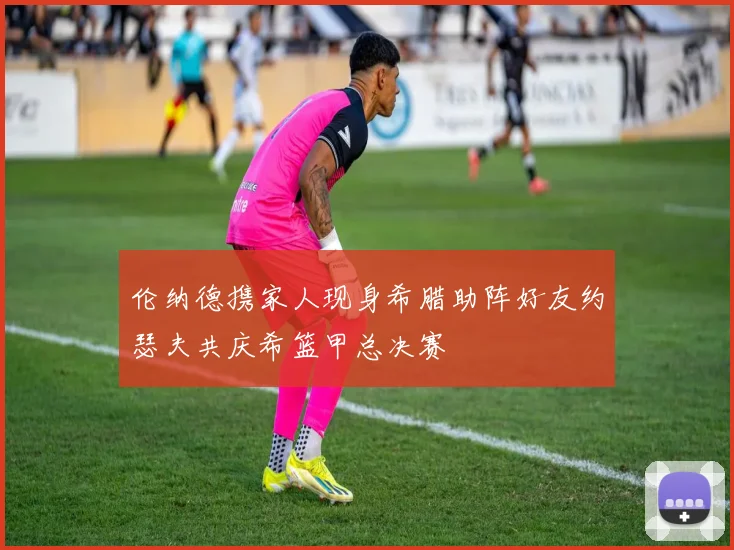 伦纳德携家人现身希腊助阵好友约瑟夫共庆希篮甲总决赛