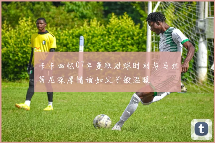 卡卡回忆07年曼联进球时刻与马尔蒂尼深厚情谊如父子般温暖
