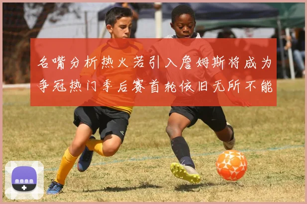 名嘴分析热火若引入詹姆斯将成为争冠热门季后赛首轮依旧无所不能