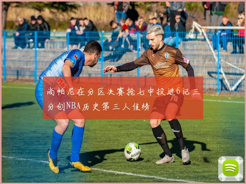 尚帕尼在分区决赛抢七中投进6记三分创NBA历史第三人佳绩