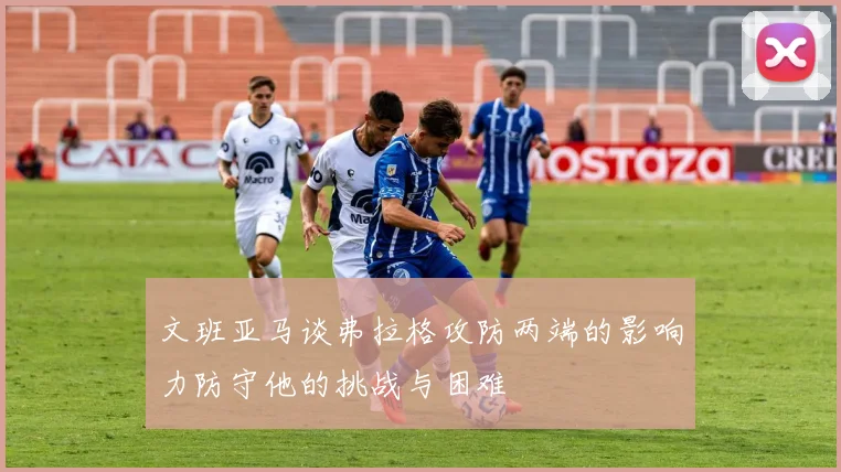 文班亚马谈弗拉格攻防两端的影响力防守他的挑战与困难