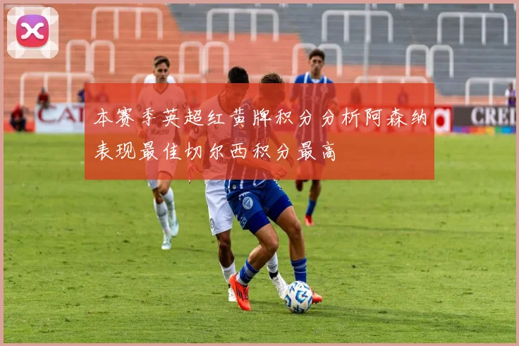 本赛季英超红黄牌积分分析阿森纳表现最佳切尔西积分最高