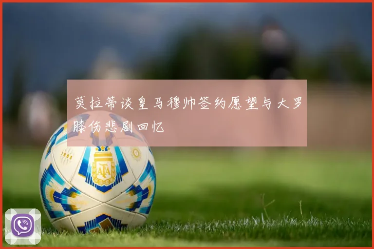 莫拉蒂谈皇马穆帅签约愿望与大罗膝伤悲剧回忆