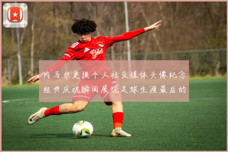 内马尔更换个人社交媒体头像纪念经典庆祝瞬间展现足球生涯最后的辉煌时刻