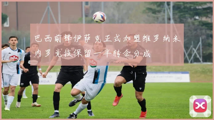 巴西前锋伊萨克正式加盟维罗纳米内罗竞技保留一半转会分成