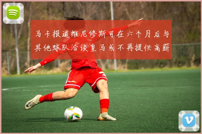 马卡报道维尼修斯可在六个月后与其他球队洽谈皇马或不再提供高薪合同