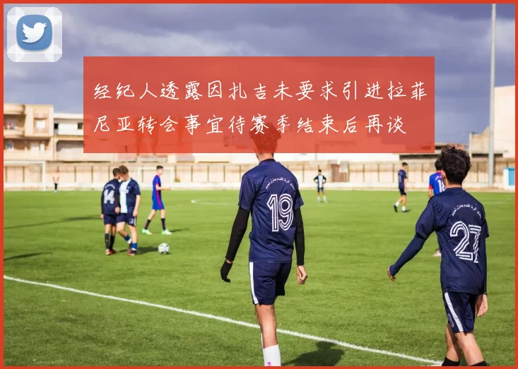 经纪人透露因扎吉未要求引进拉菲尼亚转会事宜待赛季结束后再谈